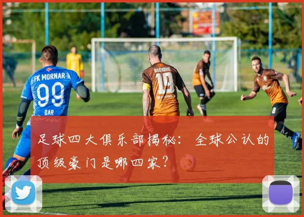 足球四大俱乐部揭秘:全球公认的顶级豪门是哪四家?