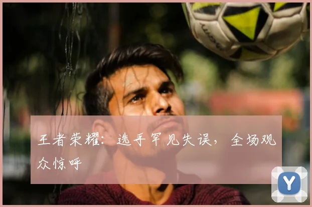 王者荣耀:选手罕见失误,全场观众惊呼